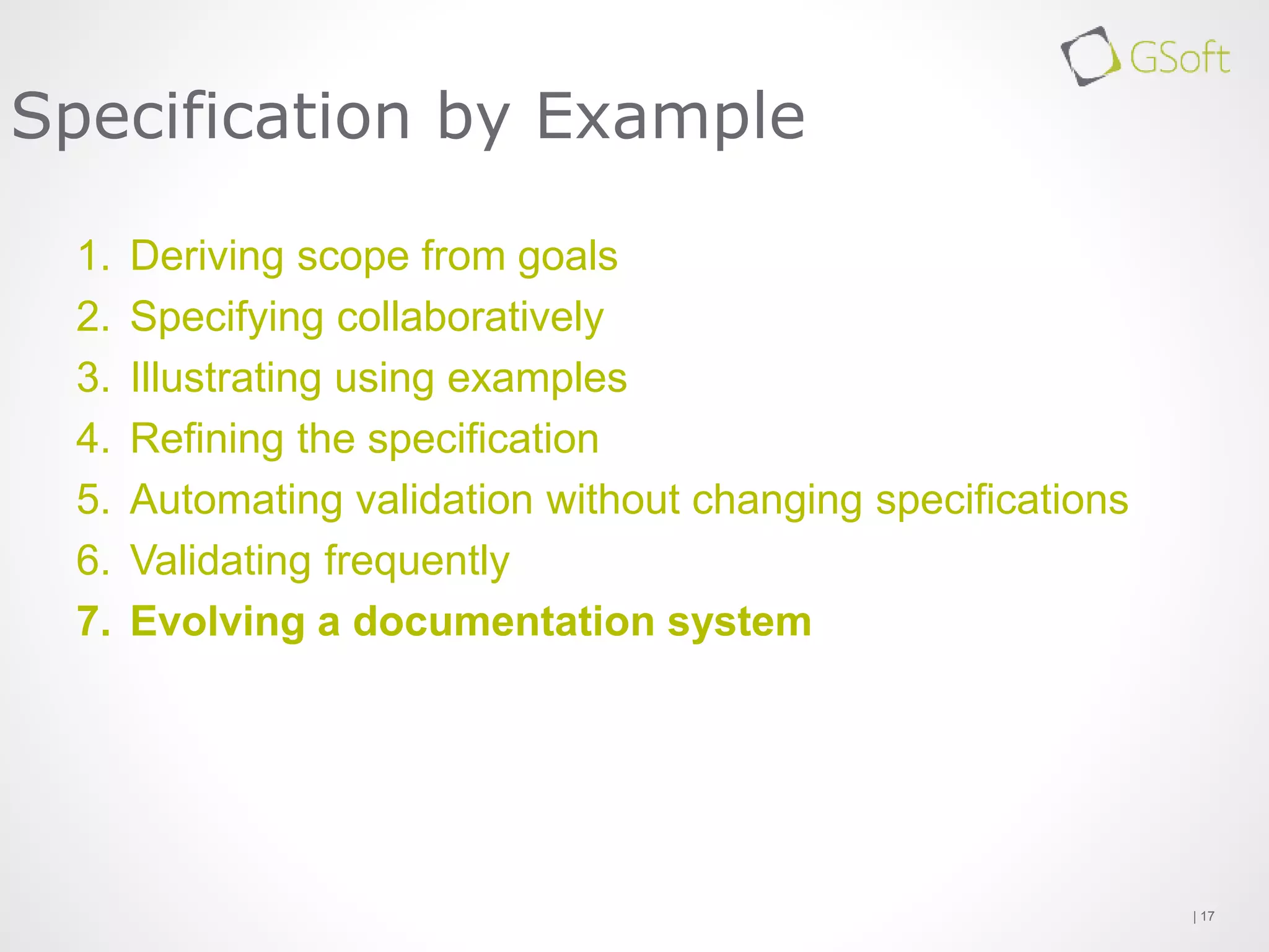 1. Deriving scope from goals
2. Specifying collaboratively
3. Illustrating using examples
4. Refining the specification
5. Automating validation without changing specifications
6. Validating frequently
7. Evolving a documentation system
| 17
Specification by Example
 