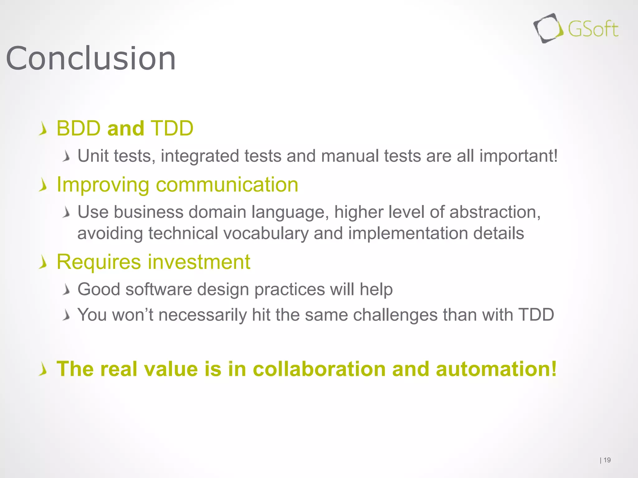 BDD and TDD
Unit tests, integrated tests and manual tests are all important!
Improving communication
Use business domain language, higher level of abstraction,
avoiding technical vocabulary and implementation details
Requires investment
Good software design practices will help
You won’t necessarily hit the same challenges than with TDD
The real value is in collaboration and automation!
| 19
Conclusion
 