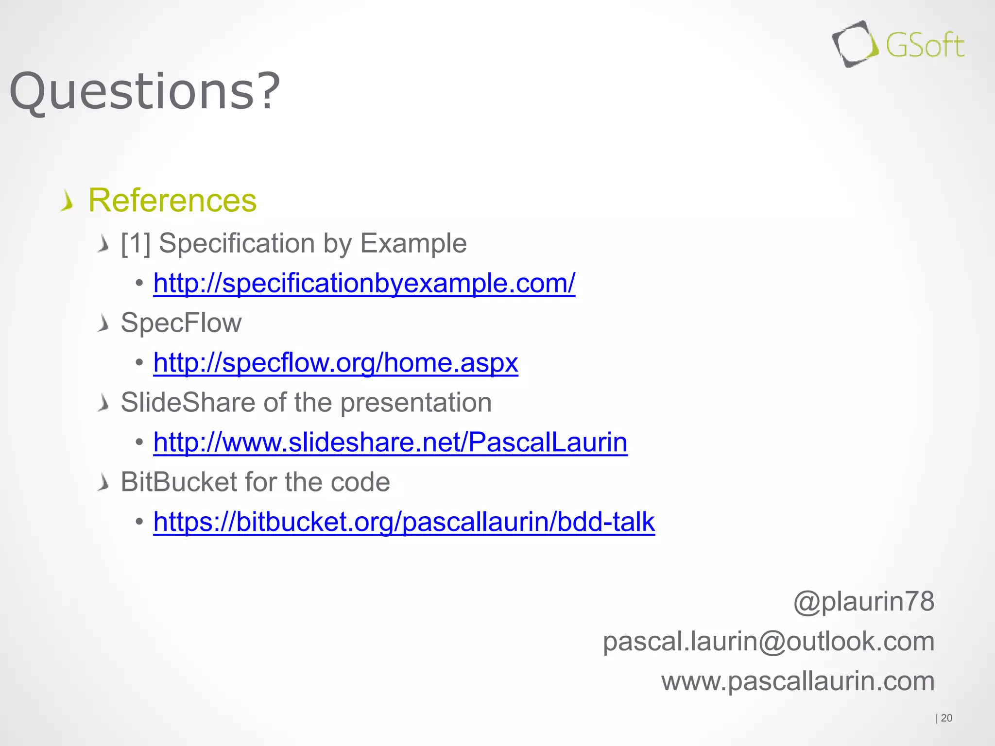 References
[1] Specification by Example
• http://specificationbyexample.com/
SpecFlow
• http://specflow.org/home.aspx
SlideShare of the presentation
• http://www.slideshare.net/PascalLaurin
BitBucket for the code
• https://bitbucket.org/pascallaurin/bdd-talk
@plaurin78
pascal.laurin@outlook.com
www.pascallaurin.com
| 20
Questions?
 