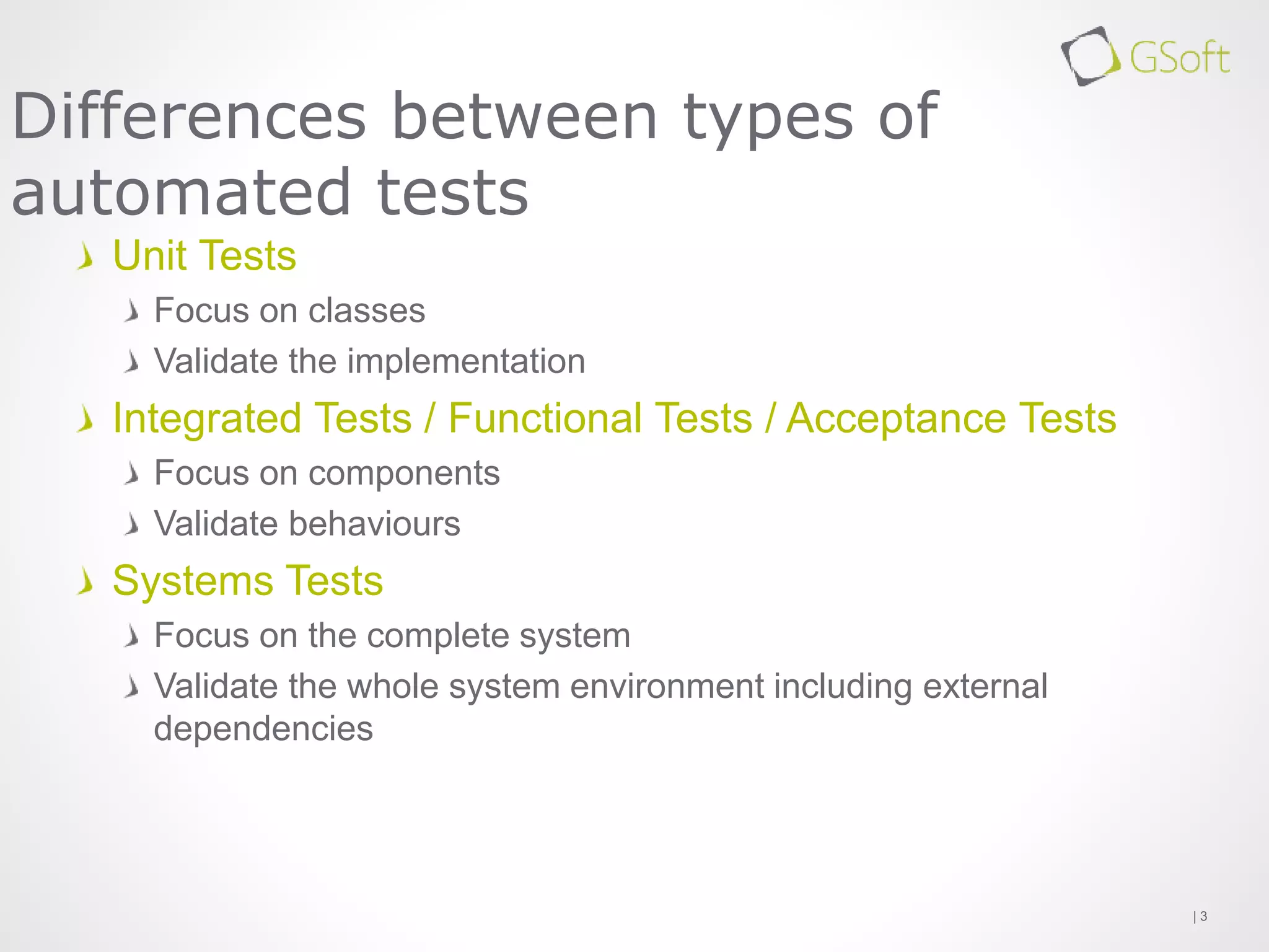 Unit Tests
Focus on classes
Validate the implementation
Integrated Tests / Functional Tests / Acceptance Tests
Focus on components
Validate behaviours
Systems Tests
Focus on the complete system
Validate the whole system environment including external
dependencies
| 3
Differences between types of
automated tests
 