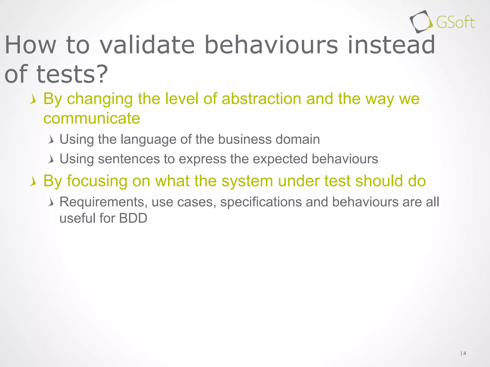By changing the level of abstraction and the way we
communicate
Using the language of the business domain
Using sentences to express the expected behaviours
By focusing on what the system under test should do
Requirements, use cases, specifications and behaviours are all
useful for BDD
| 4
How to validate behaviours instead
of tests?
 