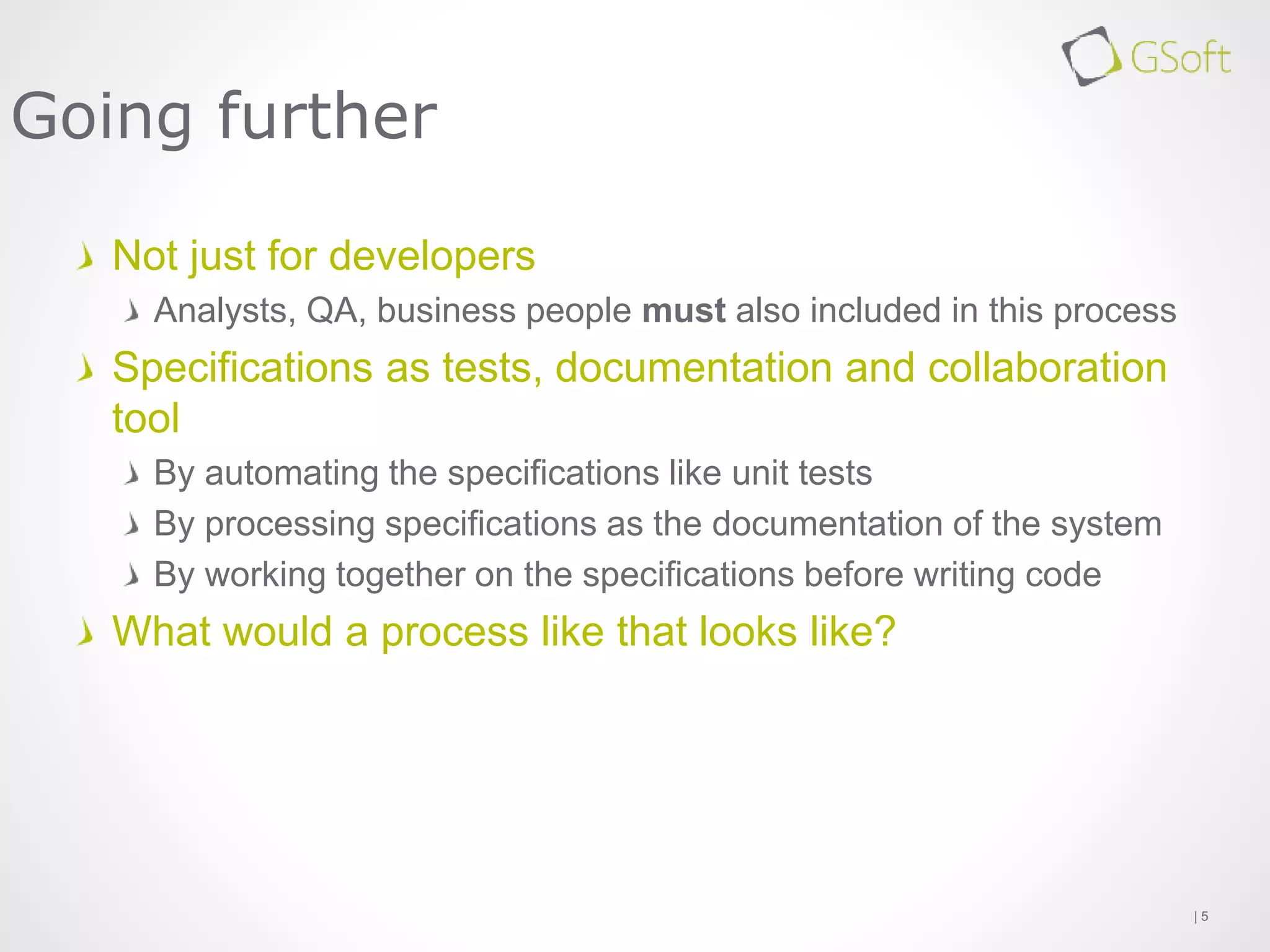 Not just for developers
Analysts, QA, business people must also included in this process
Specifications as tests, documentation and collaboration
tool
By automating the specifications like unit tests
By processing specifications as the documentation of the system
By working together on the specifications before writing code
What would a process like that looks like?
| 5
Going further
 