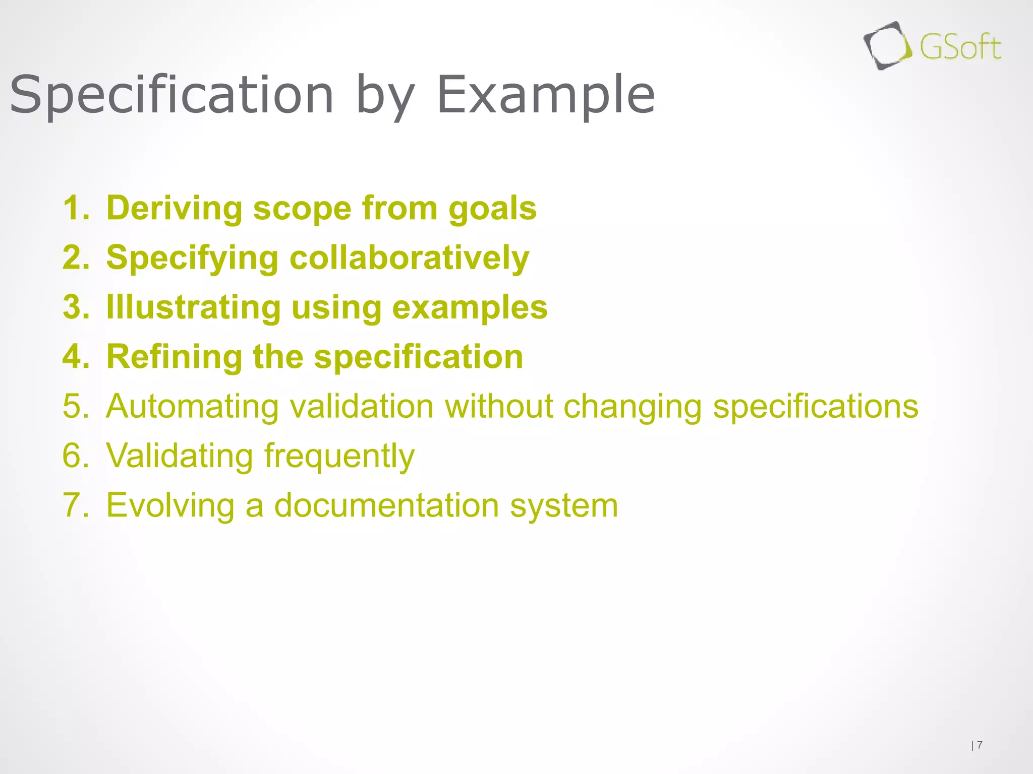 1. Deriving scope from goals
2. Specifying collaboratively
3. Illustrating using examples
4. Refining the specification
5. Automating validation without changing specifications
6. Validating frequently
7. Evolving a documentation system
| 7
Specification by Example
 