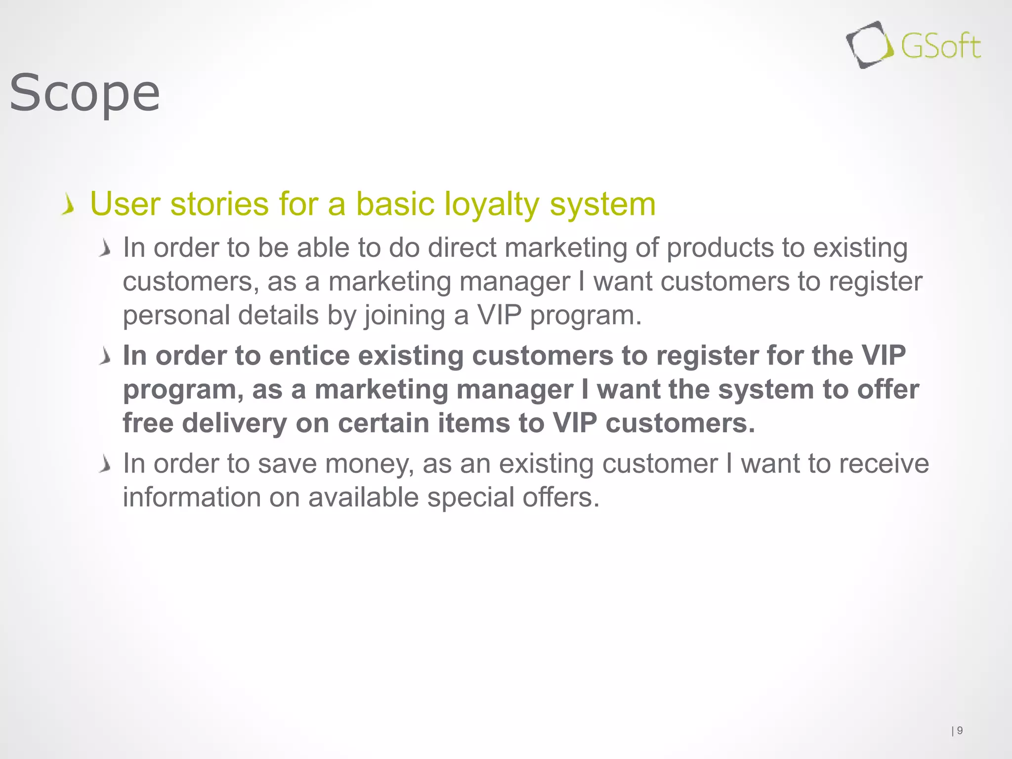 User stories for a basic loyalty system
In order to be able to do direct marketing of products to existing
customers, as a marketing manager I want customers to register
personal details by joining a VIP program.
In order to entice existing customers to register for the VIP
program, as a marketing manager I want the system to offer
free delivery on certain items to VIP customers.
In order to save money, as an existing customer I want to receive
information on available special offers.
| 9
Scope
 