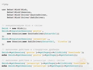 <?php

use BehatMinkMink,
    BehatMinkSession,
    BehatMinkDriverGoutteDriver,
    BehatMinkDriverSahiDriver;


// инициализируем Mink и сессии
$mink = new Mink();
$mink->registerSession('goutte',
    new Session(new GoutteDriver($startUrl))
);
$mink->registerSession('javascript',,
    new Session(new SahiDriver($startUrl, 'firefox'))
);

// выполняем действия в стандартном драйвере
$mink->getSession('goutte')->getPage()->clickLink('Downloads');
echo $mink->getSession('goutte')->getPage()->getContent();

// выполняем действия в javascript (Sahi) сессии
$mink->getSession('javascript')->getPage()->clickLink('Downloads');
echo $mink->getSession('javascript')->getPage()->getContent();
 