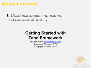 Новый проект

 1. Создаем каркас проекта:
  $ cd path/to/project && zf ...




              Getting Started with
               Zend Framework
                  By Rob Allen, www.akrabat.com
                     Document Revision 1.7.6
                      Copyright © 2006, 2010
 