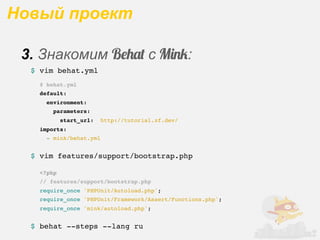 Новый проект

 3. Знакомим B$%&' с M!"#:
  $ vim behat.yml
    # behat.yml
    default:
      environment:
        parameters:
            start_url:   http://tutorial.zf.dev/
    imports:
      - mink/behat.yml


  $ vim features/support/bootstrap.php

    <?php
    // features/support/bootstrap.php
    require_once 'PHPUnit/Autoload.php';
    require_once 'PHPUnit/Framework/Assert/Functions.php';
    require_once 'mink/autoload.php';


  $ behat --steps --lang ru
 