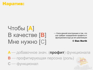 Наратив:




 Чтобы [A]
 В качестве [B]
                        ⎯ Сила данной конструкции в том, что
                         она требует определения профита от
                          функционала еще до его реализации

 Мне нужно [C]                              © Dan North




 A ⎯ добавочное знач. (профит) функционала
 B ⎯ профитирующая персона (роль)
 C ⎯ функционал
 