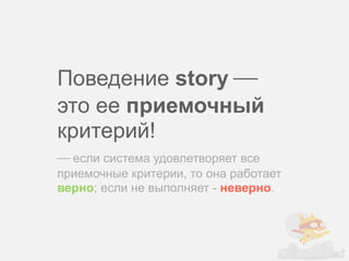 Поведение story ⎯
это ее приемочный
критерий!
⎯ если система удовлетворяет все
приемочные критерии, то она работает
верно; если не выполняет - неверно.
 
