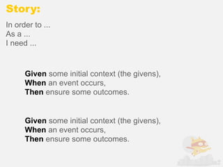 Story:
In order to ...
As a ...
I need ...


      Given some initial context (the givens),
      When an event occurs,
      Then ensure some outcomes.


      Given some initial context (the givens),
      When an event occurs,
      Then ensure some outcomes.
 