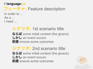 # language: ja
                  : Feature description
In order to ...
As a ...
I need ...

                    : 1st scenario title
              some initial context (the givens)
              an event occurs
            ensure some outcomes

                    : 2nd scenario title
              some initial context (the givens)
              an event occurs
            ensure some outcomes
 