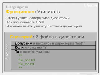 # language: ru                                       1. feature
  Функционал: Утилита ls
    Чтобы узнать содержимое директории
    Как пользователь UNIX
    Я должен иметь утилиту листинга директорий


              Сценарий: 2 файла в директории
                Допустим я нахожусь в директории “test1”
2. scenario




                Если я исполню “ls”
                То я должен увидеть:
                  """
                  ﬁle_one.txt
                  ﬁle_foo.txt
                  """
 