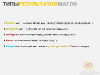 ТИПЫРЕЗУЛЬТАТОВШАГОВ


1. Pending шаг ⎯ который throw new BehatBehatExceptionPending();

2. Undeﬁned шаг ⎯ у которого нет (не найдено) определений

3. Ambiguous шаг ⎯ который подпадает под несколько определений

4. Failed шаг ⎯ который throw Exception();

5. Skipped шаг ⎯ который идет следом за pending/undeﬁned/failed в сценарии
 