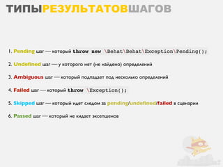 ТИПЫРЕЗУЛЬТАТОВШАГОВ


1. Pending шаг ⎯ который throw new BehatBehatExceptionPending();

2. Undeﬁned шаг ⎯ у которого нет (не найдено) определений

3. Ambiguous шаг ⎯ который подпадает под несколько определений

4. Failed шаг ⎯ который throw Exception();

5. Skipped шаг ⎯ который идет следом за pending/undeﬁned/failed в сценарии

6. Passed шаг ⎯ который не кидает эксепшенов
 