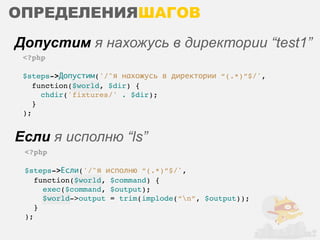 ОПРЕДЕЛЕНИЯШАГОВ
Допустим я нахожусь в директории “test1”
 <?php

 $steps->Допустим('/^я нахожусь в директории “(.*)”$/',
    function($world, $dir) {
      chdir('fixtures/' . $dir);
    }
 );


Если я исполню “ls”
 <?php

 $steps->Если('/^я исполню “(.*)”$/',
    function($world, $command) {
      exec($command, $output);
      $world->output = trim(implode(“n”, $output));
    }
 );
 