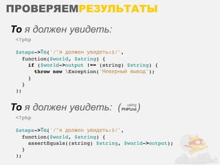 ПРОВЕРЯЕМРЕЗУЛЬТАТЫ
То я должен увидеть:
 <?php

 $steps->То('/^я должен увидеть:$/',
    function($world, $string) {
      if ($world->output !== (string) $string) {
        throw new Exception('Неверный вывод');
      }
    }
 );


То я должен увидеть: (               using
                                   PHPUnit   )
 <?php

 $steps->То('/^я должен увидеть:$/',
    function($world, $string) {
      assertEquals((string) $string, $world->output);
    }
 );
 