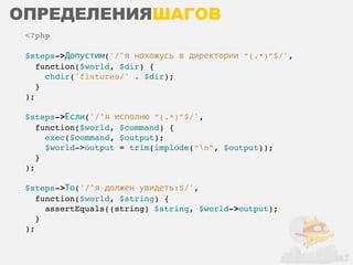 ОПРЕДЕЛЕНИЯШАГОВ
 <?php

 $steps->Допустим('/^я нахожусь в директории “(.*)”$/',
    function($world, $dir) {
      chdir('fixtures/' . $dir);
    }
 );

 $steps->Если('/^я исполню “(.*)”$/',
    function($world, $command) {
      exec($command, $output);
      $world->output = trim(implode(“n”, $output));
    }
 );

 $steps->То('/^я должен увидеть:$/',
    function($world, $string) {
      assertEquals((string) $string, $world->output);
    }
 );
 