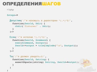 ОПРЕДЕЛЕНИЯШАГОВ
 <?php

 $steps->

     Допустим('/^я нахожусь в директории “(.*)”$/',
       function($world, $dir) {
         chdir('fixtures/' . $dir);
       }
     )->

     Если('/^я исполню “(.*)”$/',
       function($world, $command) {
         exec($command, $output);
         $world->output = trim(implode(“n”, $output));
       }
     )->

     То('/^я должен увидеть:$/',
       function($world, $string) {
         assertEquals((string) $string, $world->output);
       }
     )
 ;
 