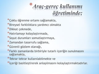 * 
*Çoklu öğrenme ortamı sağlamakta, 
*Bireysel farklılıklara yardımcı olmakta 
*Dikkat çekmede, 
*Hatırlamayı kolaylaştırmada, 
*Soyut durumları somutlaştırmaya, 
*Zamandan tasarrufu sağlama, 
*Güvenli gözlem olanağı, 
*Farklı zamanlarda birbiriyle tutarlı içeriğin sunulmasını 
sağlamakta, 
*Tekrar tekrar kullanılabilmekte ve 
*İçeriği basitleştirerek anlaşılmasını kolaylaştırmaktadırlar. 
 