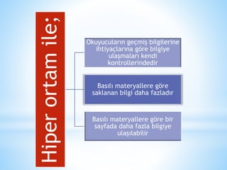 Hiper ortam ile; 
Okuyucuların geçmiş bilgilerine 
ihtiyaçlarına göre bilgiye 
ulaşmaları kendi 
kontrollerindedir 
Basılı materyallere göre 
saklanan bilgi daha fazladır 
Basılı materyallere göre bir 
sayfada daha fazla bilgiye 
ulaşılabilir 
 