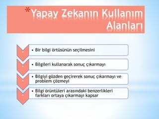 *Yapay Zekanın Kullanım 
Alanları 
* 
• Bir bilgi örtüsünün seçilmesini 
* 
• Bilgileri kullanarak sonuç çıkarmayı 
* 
• Bilgiyi gözden geçirerek sonuç çıkarmayı ve 
problem çözmeyi 
* 
• Bilgi örüntüleri arasındaki benzerlikleri 
farkları ortaya çıkarmayı kapsar 
 