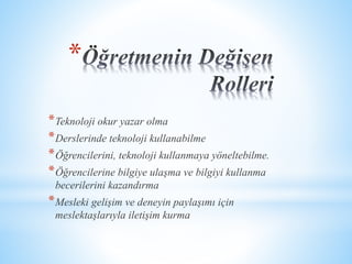 * 
*Teknoloji okur yazar olma 
*Derslerinde teknoloji kullanabilme 
*Öğrencilerini, teknoloji kullanmaya yöneltebilme. 
*Öğrencilerine bilgiye ulaşma ve bilgiyi kullanma 
becerilerini kazandırma 
*Mesleki gelişim ve deneyin paylaşımı için 
meslektaşlarıyla iletişim kurma 
 