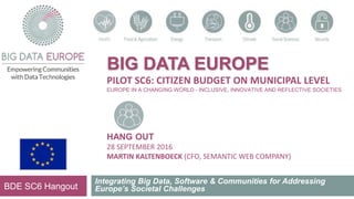 BIG DATA EUROPE
PILOT SC6: CITIZEN BUDGET ON MUNICIPAL LEVEL
EUROPE IN A CHANGING WORLD - INCLUSIVE, INNOVATIVE AND REFLECTIVE SOCIETIES
HANG OUT
28 SEPTEMBER 2016
MARTIN KALTENBOECK (CFO, SEMANTIC WEB COMPANY)
Integrating Big Data, Software & Communities for Addressing
Europe’s Societal ChallengesBDE SC6 Hangout
 