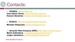 Contacts:
 CESSDA, http://cessda.net/
Ivana Ilijasic Versic, ivana.versic@cessda.net
Hossein Abroshan, hossein.abroshan@cessda.net
 NCSR-D, http://www.demokritos.gr/?lang=en
Michalis Vafopoulos, vafopoulos@gmail.com
 Semantic Web Company (SWC), http://www.semantic-web.at
Martin Kaltenböck, m.kaltenboeck@semantic-web.at
Jürgen Jakobitsch, j.jakobitsch@semantic-web.at
26-oct.-16www.big-data-europe.eu
 