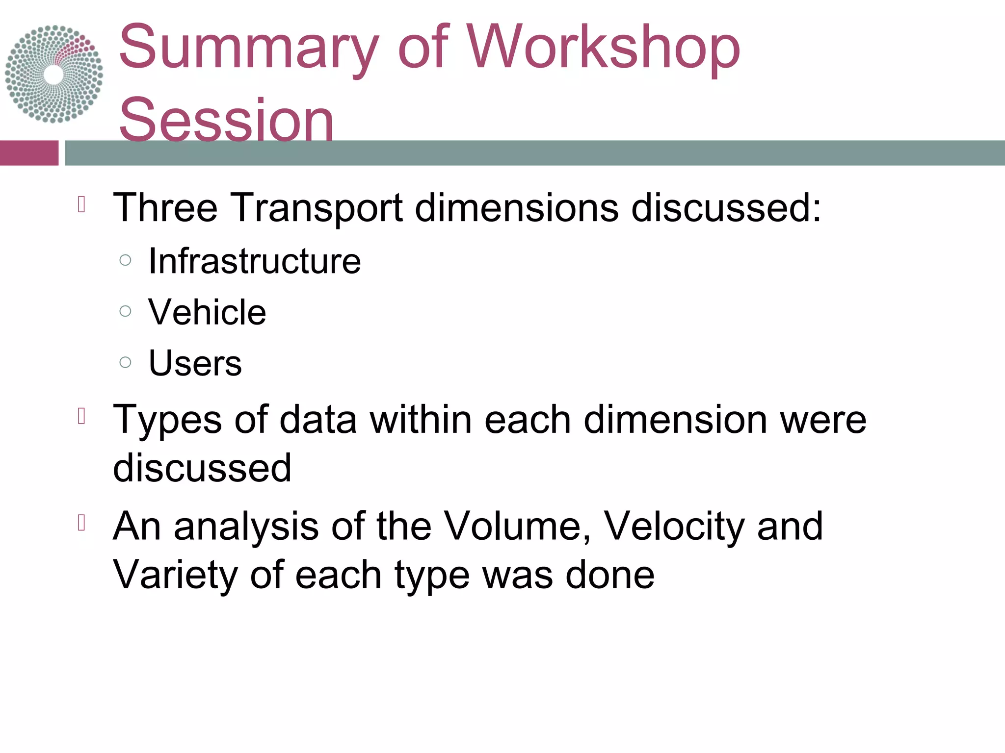 Summary of Workshop
Session
 Three Transport dimensions discussed:
o Infrastructure
o Vehicle
o Users
 Types of data within each dimension were
discussed
 An analysis of the Volume, Velocity and
Variety of each type was done
 