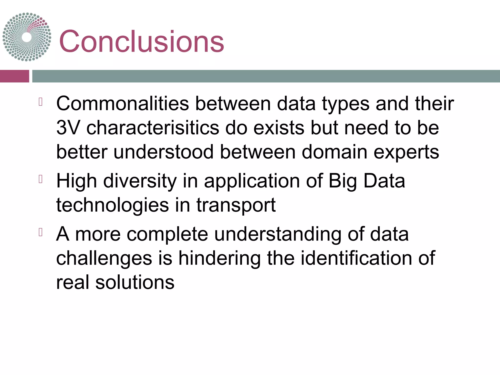 Conclusions
 Commonalities between data types and their
3V characterisitics do exists but need to be
better understood between domain experts
 High diversity in application of Big Data
technologies in transport
 A more complete understanding of data
challenges is hindering the identification of
real solutions
 