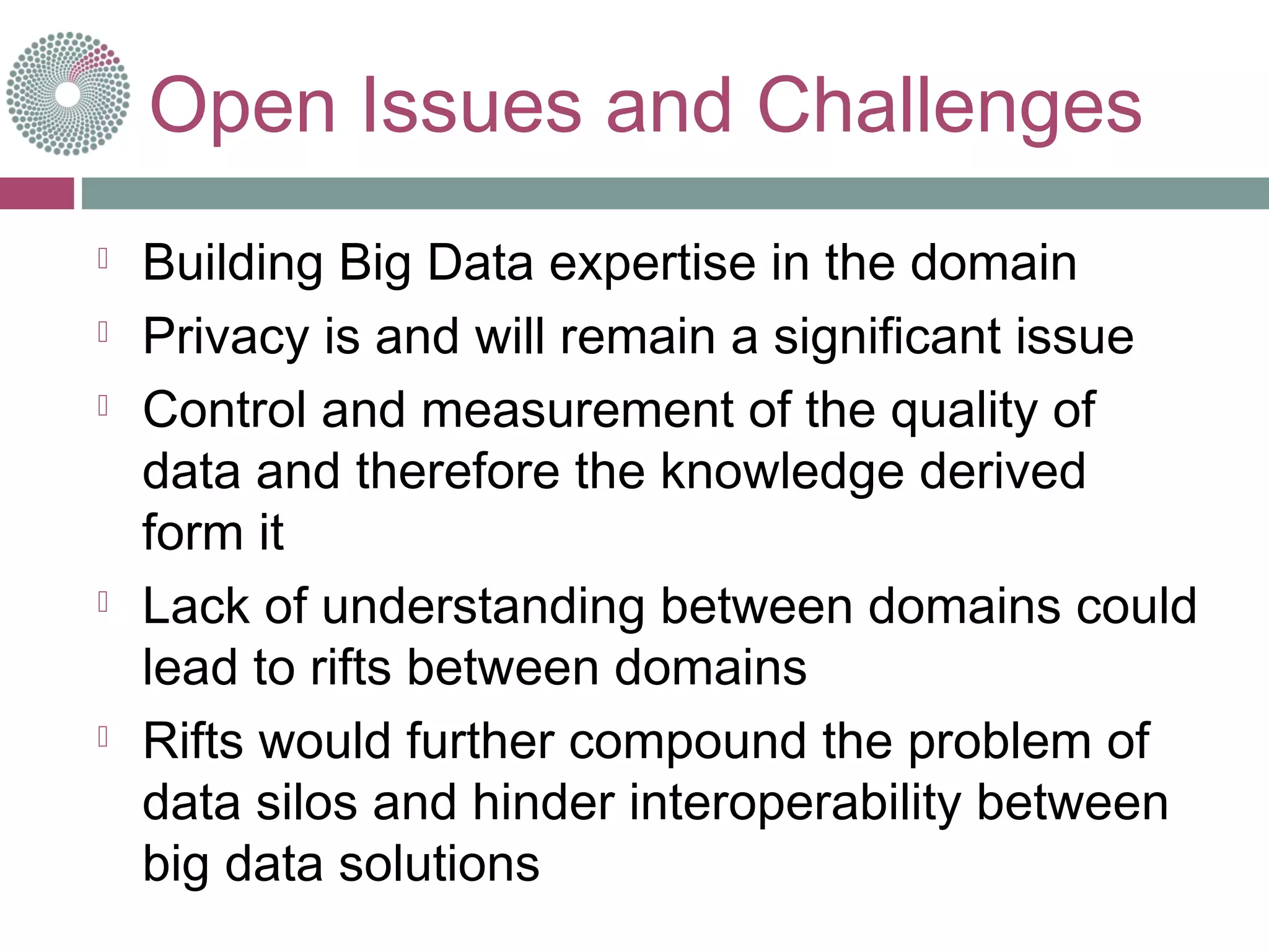 Open Issues and Challenges
 Building Big Data expertise in the domain
 Privacy is and will remain a significant issue
 Control and measurement of the quality of
data and therefore the knowledge derived
form it
 Lack of understanding between domains could
lead to rifts between domains
 Rifts would further compound the problem of
data silos and hinder interoperability between
big data solutions
 