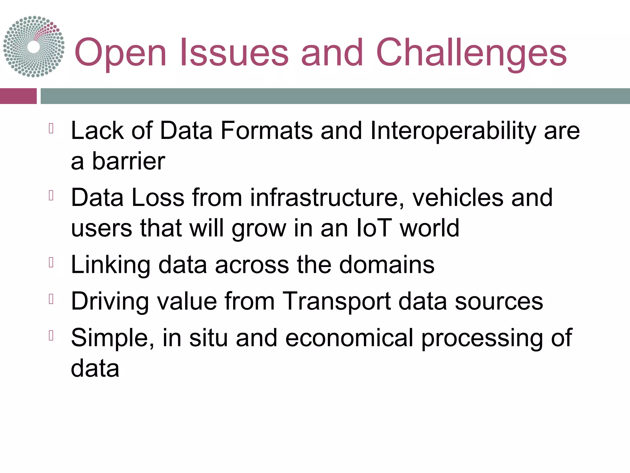 Open Issues and Challenges
 Lack of Data Formats and Interoperability are
a barrier
 Data Loss from infrastructure, vehicles and
users that will grow in an IoT world
 Linking data across the domains
 Driving value from Transport data sources
 Simple, in situ and economical processing of
data
 