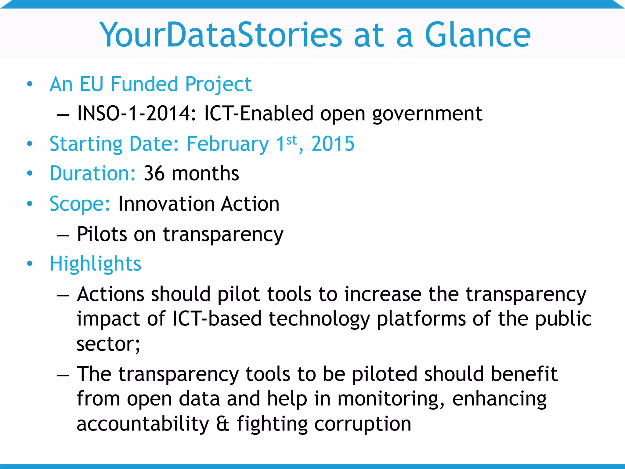 YourDataStories at a Glance
• An EU Funded Project
– INSO-1-2014: ICT-Enabled open government
• Starting Date: February 1st, 2015
• Duration: 36 months
• Scope: Innovation Action
– Pilots on transparency
• Highlights
– Actions should pilot tools to increase the transparency
impact of ICT-based technology platforms of the public
sector;
– The transparency tools to be piloted should benefit
from open data and help in monitoring, enhancing
accountability & fighting corruption