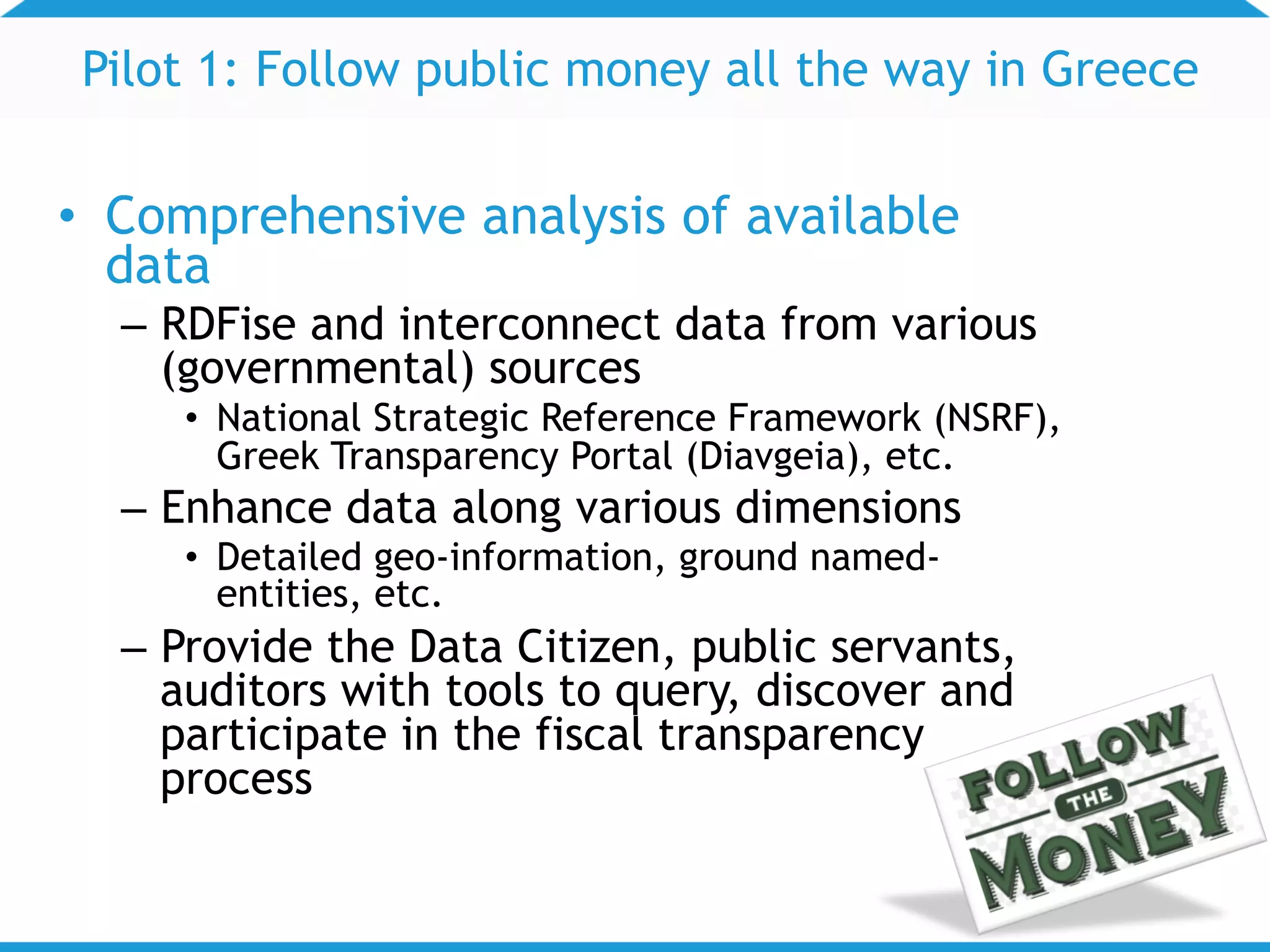 Pilot 1: Follow public money all the way in Greece
• Comprehensive analysis of available
data
– RDFise and interconnect data from various
(governmental) sources
• National Strategic Reference Framework (NSRF),
Greek Transparency Portal (Diavgeia), etc.
– Enhance data along various dimensions
• Detailed geo-information, ground named-
entities, etc.
– Provide the Data Citizen, public servants,
auditors with tools to query, discover and
participate in the fiscal transparency
process