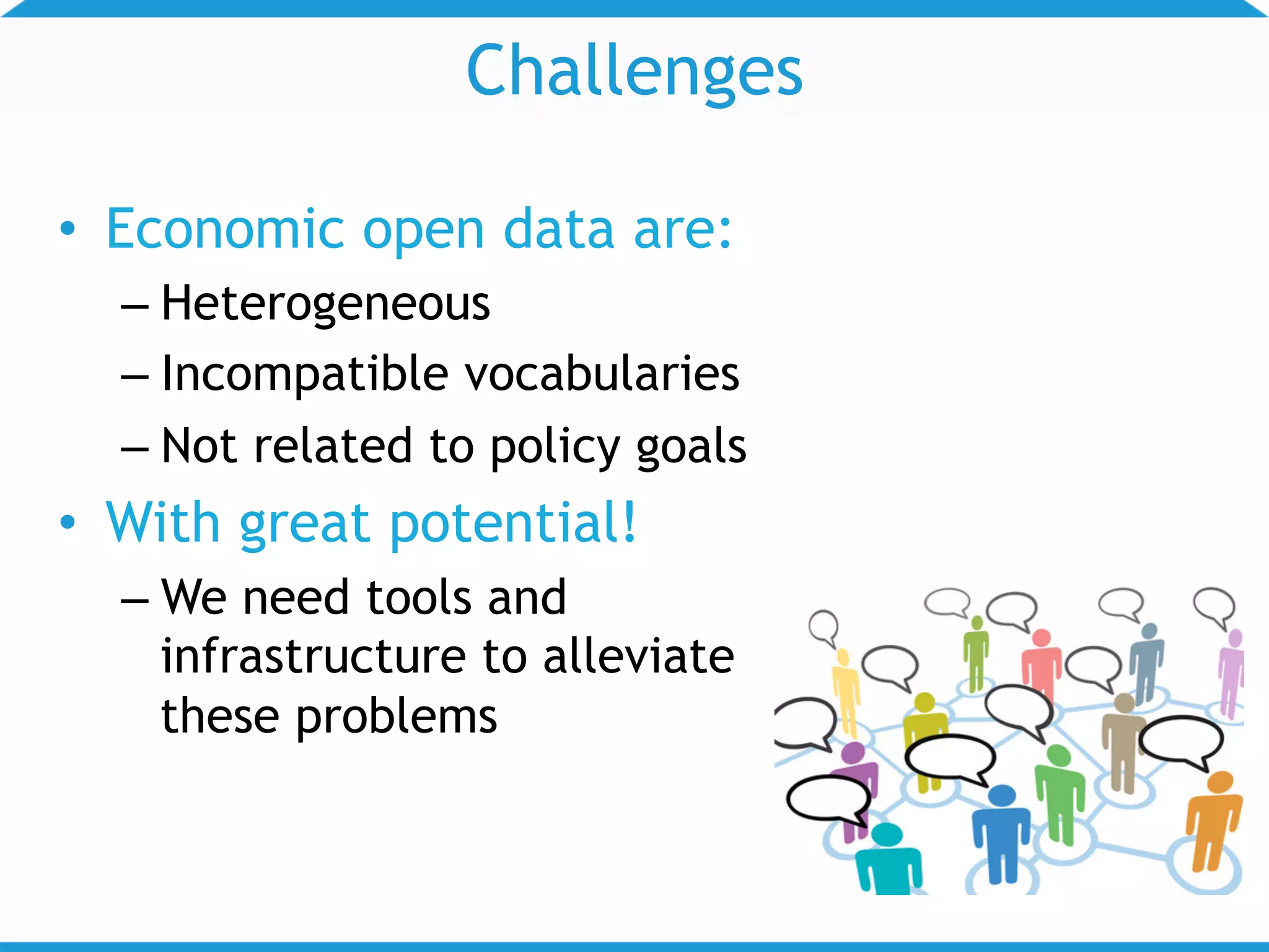 Challenges
• Economic open data are:
– Heterogeneous
– Incompatible vocabularies
– Not related to policy goals
• With great potential!
– We need tools and
infrastructure to alleviate
these problems