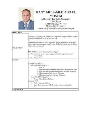 HANY MOHAMED ABD EL
MONEM
Address: 27 Tewfik St. Nasser city
Cairo, Egypt
Telephone: 20224047793
Mobile: 201121544111
Email: hany_mohamed1986@hotmail.com
OBJECTIVE
Seeking a job in a good field that at a reputable company where my back
ground and experience can be well utilized
Seeking involvement to join a promising firm to enhance my skills, and
gain experience to promote myself in the field of my career and the fields
that I took courses on it
EDUCATION
2002-2008 New Cairo Academy Cairo, Egypt
 For computer science and management technology, information
system Dept.
 Grade: Fair
SKILLS
COMPUTER SKILLS:
Excellent Knowledge of :-
1. Icdl ,It
2. Installation and operation of networks and domestic firms.
3. Ride and operation and maintenance of ADSL networks
4. Maintenance of all types of Windows.
5. Maintenance of software and Hardware.
Very Good Knowledge of :-
 Power Point , Excel , Outlook
Language Skills:
 Native language Arabic
 Very Good command of both written and spoken English
EXPERIENCE
 