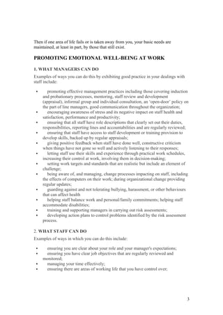 Then if one area of life fails or is taken away from you, your basic needs are
maintained, at least in part, by those that still exist.
PROMOTING EMOTIONAL WELL-BEING AT WORK
1. WHAT MANAGERS CAN DO
Examples of ways you can do this by exhibiting good practice in your dealings with
staff include:
 promoting effective management practices including those covering induction
and probationary processes, mentoring, staff review and development
(appraisal), informal group and individual consultation, an ‘open-door’ policy on
the part of line managers, good communication throughout the organization;
 encouraging awareness of stress and its negative impact on staff health and
satisfaction, performance and productivity;
 ensuring that all staff have role descriptions that clearly set out their duties,
responsibilities, reporting lines and accountabilities and are regularly reviewed;
 ensuring that staff have access to staff development or training provision to
develop skills, backed up by regular appraisals;
 giving positive feedback when staff have done well, constructive criticism
when things have not gone so well and actively listening to their responses;
 letting staff use their skills and experience through practical work schedules,
increasing their control at work, involving them in decision-making;
 setting work targets and standards that are realistic but include an element of
challenge;
 being aware of, and managing, change processes impacting on staff, including
the effects of computers on their work; during organizational change providing
regular updates;
 guarding against and not tolerating bullying, harassment, or other behaviours
that can affect health
 helping staff balance work and personal/family commitments; helping staff
accommodate disabilities;
 training and supporting managers in carrying out risk assessments;
 developing action plans to control problems identified by the risk assessment
process.
2. WHAT STAFF CAN DO
Examples of ways in which you can do this include:
 ensuring you are clear about your role and your manager's expectations;
 ensuring you have clear job objectives that are regularly reviewed and
monitored;
 managing your time effectively;
 ensuring there are areas of working life that you have control over;
3
 
