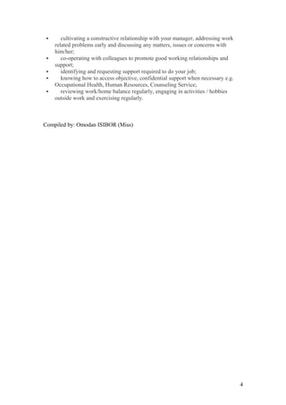  cultivating a constructive relationship with your manager, addressing work
related problems early and discussing any matters, issues or concerns with
him/her;
 co-operating with colleagues to promote good working relationships and
support;
 identifying and requesting support required to do your job;
 knowing how to access objective, confidential support when necessary e.g.
Occupational Health, Human Resources, Counseling Service;
 reviewing work/home balance regularly, engaging in activities / hobbies
outside work and exercising regularly.
Compiled by: Omodan ISIBOR (Miss)
4
 