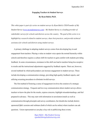 September 2015
Engaging Teachers in Student Surveys
By Ryan Balch, Ph.D.
This white paper is part of a series on student surveys by Ryan Balch, CEO/Founder of My
Student Survey (www.mystudentsurvey.com). My Student Survey is a leading provider of
stakeholder surveys for schools and districts across the country. The goal of this series is to
highlight key research related to student surveys, share best practices, and provide technical
assistance for schools and districts using student surveys.
A primary challenge in adopting student surveys comes from developing buy-in and
engagement from teachers. Placing a value on student voice upsets the normal hierarchy within
schools and therefore requires a culture shift for teachers to gain comfort with students providing
feedback. In some circumstances, resistance to this shift can lead to teachers being less receptive
to results and the instructional adjustments suggested by feedback reports. There are, however,
several methods by which policymakers can increase engagement in student surveys. These
include developing a communication strategy, providing high-quality feedback reports, and
utilizing screening procedures to eliminate invalid surveys.
The first method of fostering a sense of engagement involves the creation of a strategic
communication strategy. Frequent and two-way communication about student surveys allows
teachers to know the plan for the results, express concerns, highlight misunderstandings, and feel
prepared in advance. This may start with information in newsletters/emails as well as
communication through principals and survey coordinators, but should also include district-
sponsored Q&A sessions and webinars (both of which can be online) where teachers can ask
questions. Union representatives can play a key role in publicizing these events.
Ryan Balch - My Student Survey
ryanbalch@mystudentsurvey.com
 