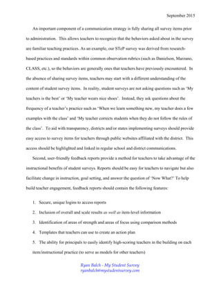 September 2015
An important component of a communication strategy is fully sharing all survey items prior
to administration. This allows teachers to recognize that the behaviors asked about in the survey
are familiar teaching practices. As an example, our STeP survey was derived from research-
based practices and standards within common observation rubrics (such as Danielson, Marzano,
CLASS, etc.), so the behaviors are generally ones that teachers have previously encountered. In
the absence of sharing survey items, teachers may start with a different understanding of the
content of student survey items. In reality, student surveys are not asking questions such as ‘My
teachers is the best’ or ‘My teacher wears nice shoes’. Instead, they ask questions about the
frequency of a teacher’s practice such as ‘When we learn something new, my teacher does a few
examples with the class’ and ‘My teacher corrects students when they do not follow the rules of
the class’. To aid with transparency, districts and/or states implementing surveys should provide
easy access to survey items for teachers through public websites affiliated with the district. This
access should be highlighted and linked in regular school and district communications.
Second, user-friendly feedback reports provide a method for teachers to take advantage of the
instructional benefits of student surveys. Reports should be easy for teachers to navigate but also
facilitate change in instruction, goal setting, and answer the question of ‘Now What?’ To help
build teacher engagement, feedback reports should contain the following features:
1. Secure, unique logins to access reports
2. Inclusion of overall and scale results as well as item-level information
3. Identification of areas of strength and areas of focus using comparison methods
4. Templates that teachers can use to create an action plan
5. The ability for principals to easily identify high-scoring teachers in the building on each
item/instructional practice (to serve as models for other teachers)
Ryan Balch - My Student Survey
ryanbalch@mystudentsurvey.com
 