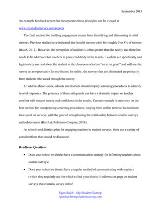 September 2015
An example feedback report that incorporates these principles can be viewed at
www.mystudentsurvey.com/reports
The final method for building engagement comes from identifying and eliminating invalid
surveys. Previous studies have indicated that invalid surveys exist for roughly 5 to 8% of surveys
(Balch, 2012). However, the perception of teachers is often greater than the reality and therefore
needs to be addressed for teachers to place credibility in the results. Teachers are specifically and
legitimately worried about the student in the classroom who has “an ax to grind” and will use the
survey as an opportunity for retribution. In reality, the surveys that are eliminated are primarily
from students who raced through the survey.
To address these issues, schools and districts should employ screening procedures to identify
invalid responses. The presence of these safeguards can have a dramatic impact on teacher
comfort with student survey and confidence in the results. Current research is underway on the
best method for incorporating screening procedures, varying from outlier removal to minimum
time spent on surveys, with the goal of strengthening the relationship between student surveys
and achievement (Balch & Robinson-Cimpian, 2014).
As schools and districts plan for engaging teachers in student surveys, there are a variety of
considerations that should be discussed:
Readiness Questions:
 Does your school or district have a communication strategy for informing teachers about
student surveys?
 Does your school or district have a regular method of communicating with teachers
(which they regularly use) in which to link your district’s information page on student
surveys that contains survey items?
Ryan Balch - My Student Survey
ryanbalch@mystudentsurvey.com
 