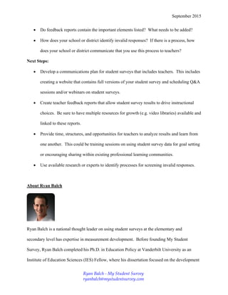 September 2015
 Do feedback reports contain the important elements listed? What needs to be added?
 How does your school or district identify invalid responses? If there is a process, how
does your school or district communicate that you use this process to teachers?
Next Steps:
 Develop a communications plan for student surveys that includes teachers. This includes
creating a website that contains full versions of your student survey and scheduling Q&A
sessions and/or webinars on student surveys.
 Create teacher feedback reports that allow student survey results to drive instructional
choices. Be sure to have multiple resources for growth (e.g. video libraries) available and
linked to these reports.
 Provide time, structures, and opportunities for teachers to analyze results and learn from
one another. This could be training sessions on using student survey data for goal setting
or encouraging sharing within existing professional learning communities.
 Use available research or experts to identify processes for screening invalid responses.
About Ryan Balch
Ryan Balch is a national thought leader on using student surveys at the elementary and
secondary level has expertise in measurement development. Before founding My Student
Survey, Ryan Balch completed his Ph.D. in Education Policy at Vanderbilt University as an
Institute of Education Sciences (IES) Fellow, where his dissertation focused on the development
Ryan Balch - My Student Survey
ryanbalch@mystudentsurvey.com
 
