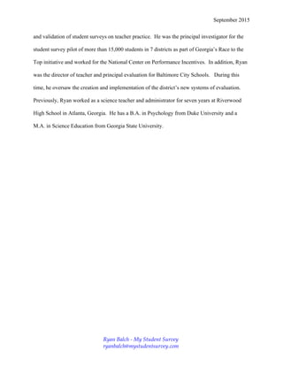 September 2015
and validation of student surveys on teacher practice. He was the principal investigator for the
student survey pilot of more than 15,000 students in 7 districts as part of Georgia’s Race to the
Top initiative and worked for the National Center on Performance Incentives. In addition, Ryan
was the director of teacher and principal evaluation for Baltimore City Schools. During this
time, he oversaw the creation and implementation of the district’s new systems of evaluation.
Previously, Ryan worked as a science teacher and administrator for seven years at Riverwood
High School in Atlanta, Georgia. He has a B.A. in Psychology from Duke University and a
M.A. in Science Education from Georgia State University.
Ryan Balch - My Student Survey
ryanbalch@mystudentsurvey.com
 