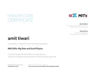 Toshiba Professor of Media Arts and Sciences
Massachusetts Institute of Technology
Alex Pentland
Director of Digital Learning
Massachusetts Institute of Technology
Sanjay Sarma
HONOR CODE CERTIFICATE Verify the authenticity of this certificate at
CERTIFICATE
HONOR CODE
amit tiwari
successfully completed and received a passing grade in
MAS.S69x: Big Data and Social Physics
a course of study offered by MITx, an online learning
initiative of The Massachusetts Institute of Technology through edX.
Issued May 23rd, 2014 https://verify.edx.org/cert/813e8f907ce945e1bb8d8cbaeb9c0d08
 