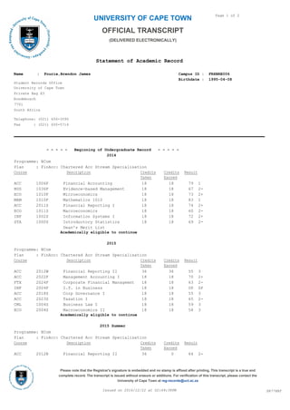 UNIVERSITY OF CAPE TOWN
Statement of Academic Record
Page 1 of 2
OFFICIAL TRANSCRIPT
(DELIVERED ELECTRONICALLY)
University of Cape Town
Private Bag X3
Rondebosch
7701
South Africa
Campus ID : FRXBRE006
Birthdate : 1995-04-08
Student Records Office
Name : Fourie,Brendon James
Telephone: (021) 650-3595
Fax : (021) 650-5714
- - - - - Beginning of Undergraduate Record - - - - -
2014
Programme: BCom
Plan : FinAcc: Chartered Acc Stream Specialisation
Course Description ResultCredits
Earned
Credits
Taken
ACC 1006F Financial Accounting 18 18 79 1
BUS 1036F Evidence-based Management 18 18 67 2-
ECO 1010F Microeconomics 18 18 73 2+
MAM 1010F Mathematics 1010 18 18 83 1
ACC 2011S Financial Reporting I 18 18 74 2+
ECO 1011S Macroeconomics 18 18 60 2-
INF 1002S Information Systems I 18 18 72 2+
STA 1000S Introductory Statistics 18 18 69 2-
Dean's Merit List
Academically eligible to continue
2015
Programme: BCom
Plan : FinAcc: Chartered Acc Stream Specialisation
Course Description ResultCredits
Earned
Credits
Taken
ACC 2012W Financial Reporting II 36 36 55 3
ACC 2022F Management Accounting I 18 18 70 2+
FTX 2024F Corporate Financial Managemnt 18 18 63 2-
INF 2004F I.T. in Business 18 18 UP SP
ACC 2018S Corp Governance I 18 18 55 3
ACC 2023S Taxation I 18 18 65 2-
CML 1004S Business Law I 18 18 59 3
ECO 2004S Macroeconomics II 18 18 58 3
Academically eligible to continue
2015 Summer
Programme: BCom
Plan : FinAcc: Chartered Acc Stream Specialisation
Course Description ResultCredits
Earned
Credits
Taken
ACC 2012N Financial Reporting II 36 0 64 2-
SR778BTIssued on 2016/12/22 at 02:49:38PM
Please note that the Registrar's signature is embedded and no stamp is affixed after printing. This transcript is a true and
complete record. The transcript is issued without erasure or additions. For verification of this transcript, please contact the
University of Cape Town at reg-records@uct.ac.za
 