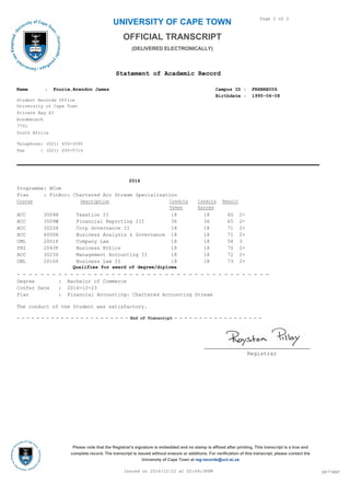 UNIVERSITY OF CAPE TOWN
Statement of Academic Record
Page 2 of 2
OFFICIAL TRANSCRIPT
(DELIVERED ELECTRONICALLY)
University of Cape Town
Private Bag X3
Rondebosch
7701
South Africa
Campus ID : FRXBRE006
Birthdate : 1995-04-08
Student Records Office
Name : Fourie,Brendon James
Telephone: (021) 650-3595
Fax : (021) 650-5714
2016
Programme: BCom
Plan : FinAcc: Chartered Acc Stream Specialisation
Course Description ResultCredits
Earned
Credits
Taken
ACC 3004H Taxation II 18 18 60 2-
ACC 3009W Financial Reporting III 36 36 65 2-
ACC 3022H Corp Governance II 18 18 71 2+
ACC 4000H Business Analysis & Governance 18 18 71 2+
CML 2001F Company Law 18 18 58 3
PHI 2043F Business Ethics 18 18 70 2+
ACC 3023S Management Accounting II 18 18 72 2+
CML 2010S Business Law II 18 18 73 2+
Qualifies for award of degree/diploma
- - - - - - - - - - - - - - - - - - - - - - - - - - - - - - - - - - - - - - - - - - -
Degree : Bachelor of Commerce
Confer Date : 2016-12-23
Plan : Financial Accounting: Chartered Accounting Stream
The conduct of the Student was satisfactory.
- - - - - - - - - - - - - - - - - - - - - - - End of Transcript - - - - - - - - - - - - - - - - - -
Registrar
SR778BTIssued on 2016/12/22 at 02:49:38PM
Please note that the Registrar's signature is embedded and no stamp is affixed after printing. This transcript is a true and
complete record. The transcript is issued without erasure or additions. For verification of this transcript, please contact the
University of Cape Town at reg-records@uct.ac.za
 