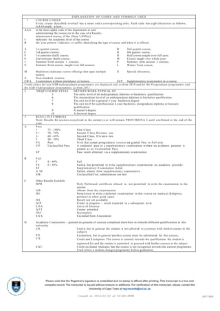 EXPLANATION OF CODES AND SYMBOLS USED
1 C OU R SE C OD ES
Every course described overleaf has a name and a corresponding code. Each code has eight characters as follows,
A A AInnnB, w here ;
AAA is the three alpha code of the department or unit
administering the course (or in the case of a Faculty-
administered course, of the Dean 's Office)
I indicates the academic level of the course
B the 'year portion ' indicator, or suffix, identifying the type of course and when it is offered
A 1st quarter course; B 2nd quarter course;
C 3rd quarter course; D 4th quarter course;
F 1st semester (half) course; H Half course taught over full year;
S 2nd semester (half) course; W Course taught over whole year;
J Summer Term session 1 courses; P Summer term session 2 courses;
U Summer Term course taught over full session; L Winter Term course;
M Multiterm (indicates course offerings that span multiple
terms);
X Special allocation;
Z Non-standard courses;
EWA Examination without attendance at lecture; SUP Supplementary examination in a course
Credit values for non-GSB undergraduate programmes are displayed only as from 2010 and for the Postgraduate programmes and
the GSB Undergraduate programmes, as from 2011.
2 HEQF COURSE LEVEL DEFINES WORK TYPICAL OF
5 The entry level of an undergraduate diploma or bachelors qualification
6 The intermediate level of an undergraduate diploma or bachelors qualification
7 The exit level for a general 3-year bachelors degree
8 The exit level for a professional 4-year bachelors, postgraduate diploma or honours
qualification
9 A master's degree
10 A doctoral degree
3 R ESU LTS S Y M BO LS
Note: Results for courses com pleted in the current year will remain PROV ISIONA L until confirmed at the end of the
year.
A Pass
1 75 - 100% First Class
2+ 70 - 74% Second C lass, Division one
2- 60 - 69% Second Class, D iv ision two
3 50 - 59% Third C lass
PA Pass N o te that certain postgraduate courses are graded Pass or Fail only
U P Unclassified Pass A condoned pass or a supplementary examination written on academic grounds is
graded as an Unclassified Pass
SP Pass result obtained via a supplementary examination
B Fail
F 0 - 49% Fail
FS 0 - 49% Failed, but permitted to write supplem entary examination on academic ground s
SF Supplementary E xamination failed
A SF Failed, absent from supplementary examinatio n
SM Unclassified Fail, subminimum not met
C Other Results Symbols
D PR Duly Performed certificate refused i.e . not permitted to write the examination in the
course
A B Absent from the examination
D E Perm ission to write a deferred examination in this course on med ical, Religious,
po litica l or other good cause
O S Result not yet ava ilable
G IP G rade in progress - result expected in a subsequent te rm
L O A Leave of Absence
A T T Course attended
IN C Incom plete
E X A Excluded from Assessment
D Academic Concessions – granted on grounds of courses completed elsewhere or towards different qualifications at this
university
C R Cred it, but in general the student is not allowed to continue with further courses in the
s ubject;
E X Exemption, but in gene ral another course must be substituted for this course;
C X Credit and Exemption. The course is counted towards the qualification the student is
registered for and the student is permitted to proceed with further courses in the subject
E X C Credit excluded. Indicates that the course is not recognised towards the current programme.
Used where a student changes programme before graduation.
SR778BTIssued on 2016/12/22 at 02:49:38PM
Please note that the Registrar's signature is embedded and no stamp is affixed after printing. This transcript is a true and
complete record. The transcript is issued without erasure or additions. For verification of this transcript, please contact the
University of Cape Town at reg-records@uct.ac.za
 