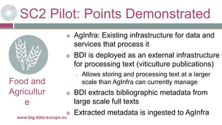 SC2 Pilot: Points Demonstrated
29/11/2017www.big-data-europe.eu
Food and
Agricultur
e
 AgInfra: Existing infrastructure for data and
services that process it
 BDI is deployed as an external infrastructure
for processing text (viticulture publications)
o Allows storing and processing text at a larger
scale than AgInfra can currently manage
 BDI extracts bibliographic metadata from
large scale full texts
 Extracted metadata is ingested to AgInfra
 