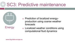 SC3: Predictive maintenance
29/11/2017www.big-data-europe.eu
Energy
 Prediction of localized energy-
production using coarse weather
forecasts
 Localized weather conditions using
computational fluid dynamics
 