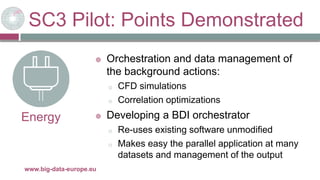 SC3 Pilot: Points Demonstrated
29/11/2017www.big-data-europe.eu
Energy
 Orchestration and data management of
the background actions:
o CFD simulations
o Correlation optimizations
 Developing a BDI orchestrator
o Re-uses existing software unmodified
o Makes easy the parallel application at many
datasets and management of the output
 